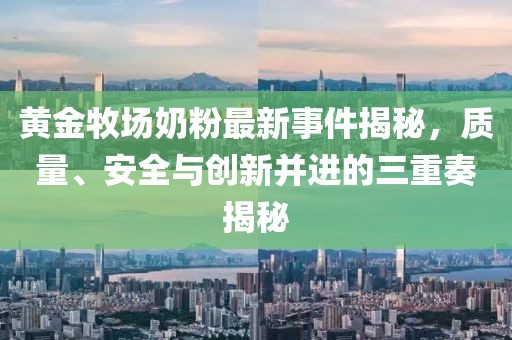 黄金牧场奶粉最新事件揭秘，质量、安全与创新并进的三重奏揭秘