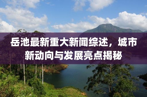 岳池最新重大新闻综述，城市新动向与发展亮点揭秘