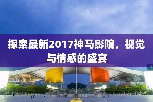探索最新2017神马影院，视觉与情感的盛宴