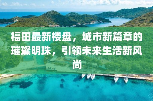 福田最新楼盘，城市新篇章的璀璨明珠，引领未来生活新风尚