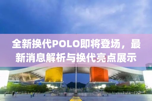 全新换代POLO即将登场，最新消息解析与换代亮点展示