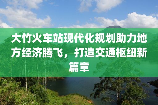 大竹火车站现代化规划助力地方经济腾飞，打造交通枢纽新篇章