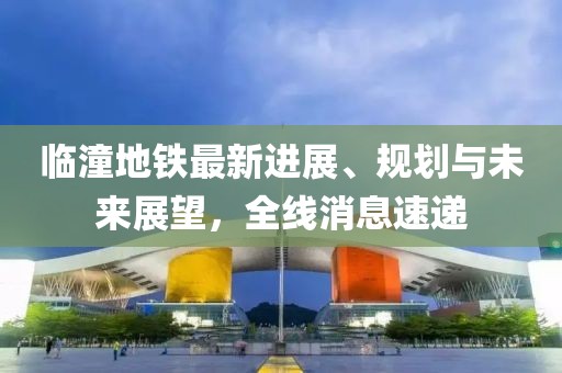 临潼地铁最新进展、规划与未来展望，全线消息速递