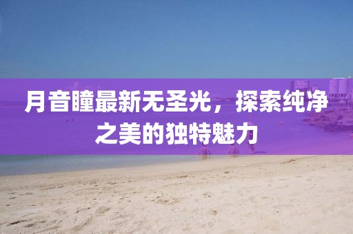 月音瞳最新无圣光，探索纯净之美的独特魅力