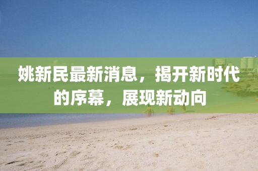 姚新民最新消息，揭开新时代的序幕，展现新动向