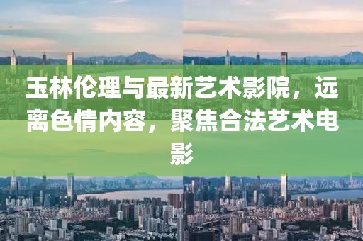 玉林伦理与最新艺术影院，远离色情内容，聚焦合法艺术电影