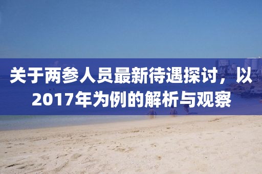 关于两参人员最新待遇探讨，以2017年为例的解析与观察