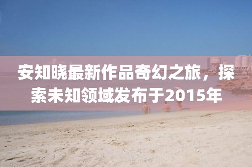 安知晓最新作品奇幻之旅，探索未知领域发布于2015年