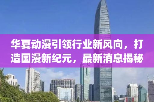 华夏动漫引领行业新风向，打造国漫新纪元，最新消息揭秘