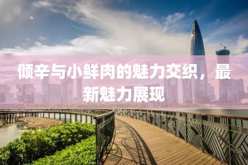 倾辛与小鲜肉的魅力交织，最新魅力展现