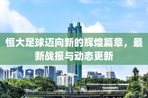 恒大足球迈向新的辉煌篇章，最新战报与动态更新