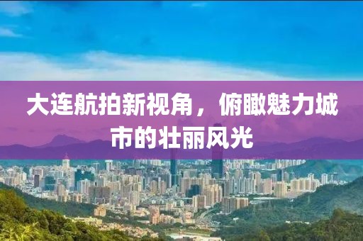 大连航拍新视角，俯瞰魅力城市的壮丽风光