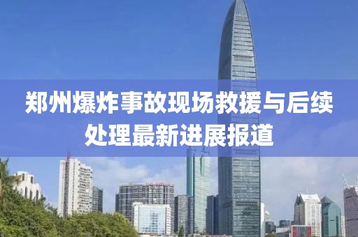 郑州爆炸事故现场救援与后续处理最新进展报道