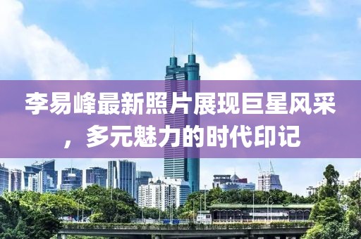 李易峰最新照片展现巨星风采，多元魅力的时代印记