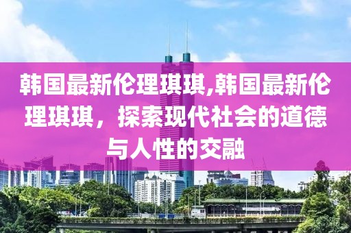 韩国最新伦理琪琪,韩国最新伦理琪琪，探索现代社会的道德与人性的交融