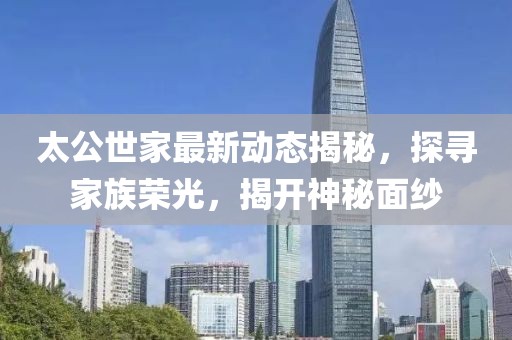 太公世家最新动态揭秘，探寻家族荣光，揭开神秘面纱