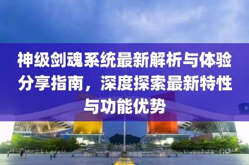 神级剑魂系统最新解析与体验分享指南，深度探索最新特性与功能优势