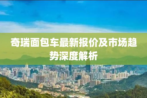 奇瑞面包车最新报价及市场趋势深度解析