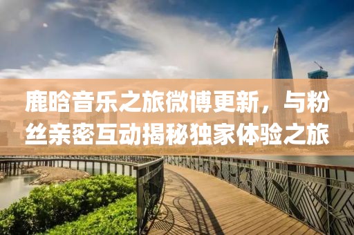 鹿晗音乐之旅微博更新，与粉丝亲密互动揭秘独家体验之旅