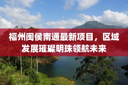 福州闽侯南通最新项目，区域发展璀璨明珠领航未来
