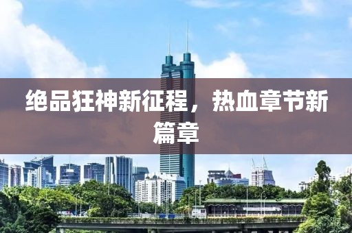 绝品狂神新征程，热血章节新篇章