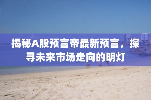 揭秘A股预言帝最新预言，探寻未来市场走向的明灯