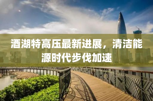 酒湖特高压最新进展，清洁能源时代步伐加速