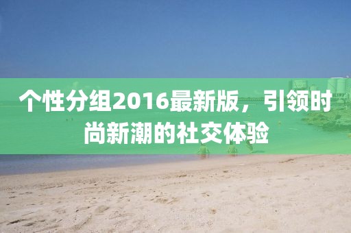 个性分组2016最新版，引领时尚新潮的社交体验