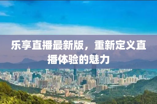 乐享直播最新版，重新定义直播体验的魅力