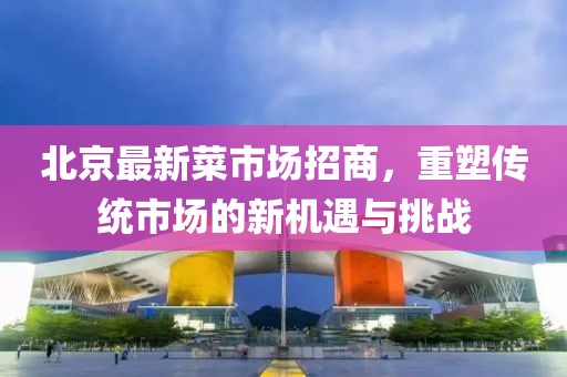 北京最新菜市场招商，重塑传统市场的新机遇与挑战