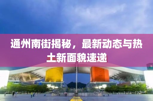 通州南街揭秘，最新动态与热土新面貌速递
