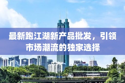 最新跑江湖新产品批发，引领市场潮流的独家选择