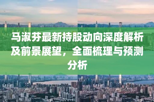 马淑芬最新持股动向深度解析及前景展望，全面梳理与预测分析