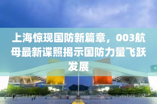 上海惊现国防新篇章，003航母最新谍照揭示国防力量飞跃发展