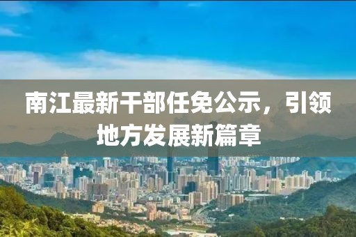 南江最新干部任免公示，引领地方发展新篇章