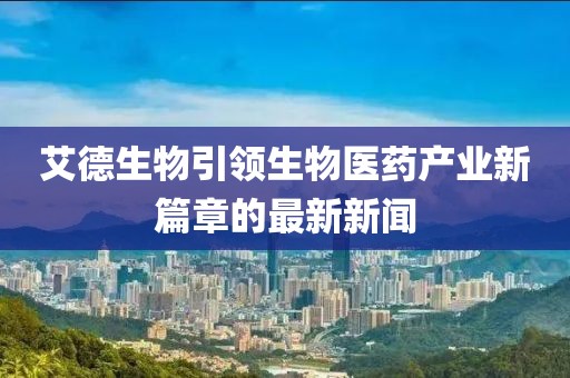 艾德生物引领生物医药产业新篇章的最新新闻