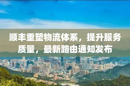 顺丰重塑物流体系，提升服务质量，最新路由通知发布