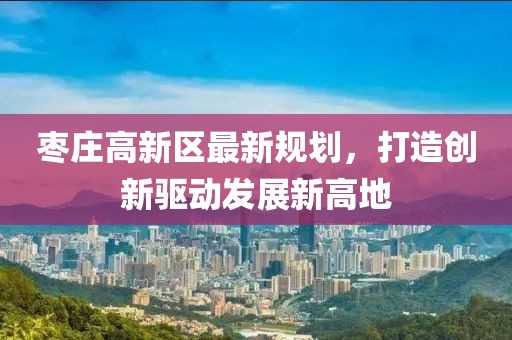 枣庄高新区最新规划，打造创新驱动发展新高地