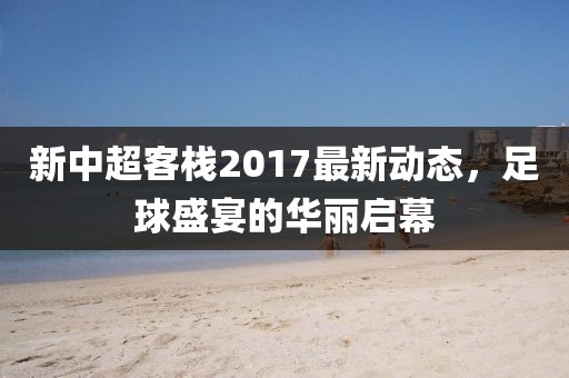 新中超客栈2017最新动态，足球盛宴的华丽启幕