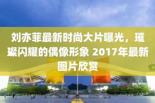 刘亦菲最新时尚大片曝光，璀璨闪耀的偶像形象 2017年最新图片欣赏