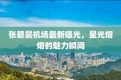 张碧晨机场最新曝光，星光熠熠的魅力瞬间