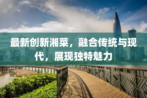 最新创新湘菜，融合传统与现代，展现独特魅力