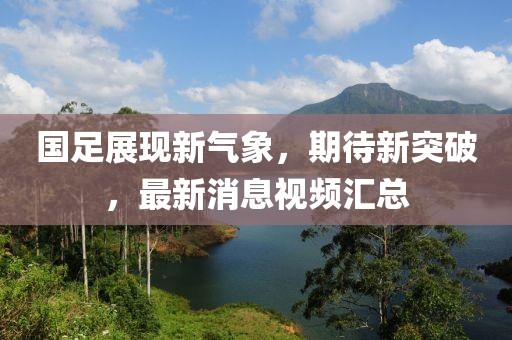 国足展现新气象，期待新突破，最新消息视频汇总
