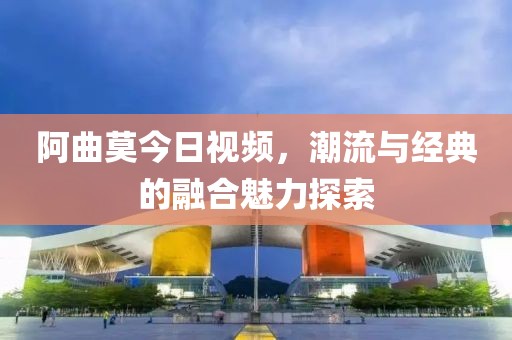 阿曲莫今日视频，潮流与经典的融合魅力探索