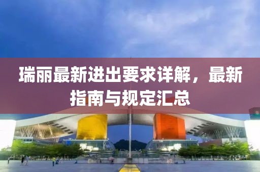 瑞丽最新进出要求详解，最新指南与规定汇总