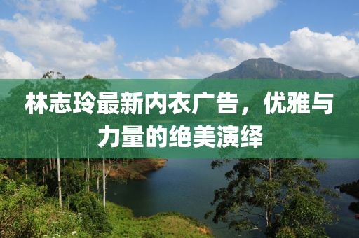 林志玲最新内衣广告，优雅与力量的绝美演绎