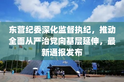 东营纪委深化监督执纪，推动全面从严治党向基层延伸，最新通报发布