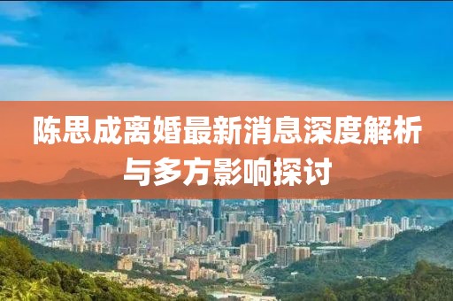 陈思成离婚最新消息深度解析与多方影响探讨