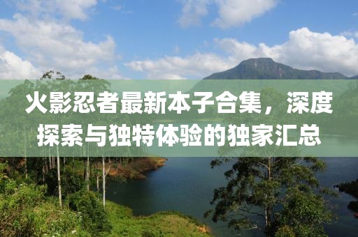 火影忍者最新本子合集，深度探索与独特体验的独家汇总