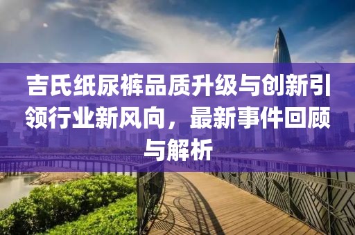 吉氏纸尿裤品质升级与创新引领行业新风向，最新事件回顾与解析